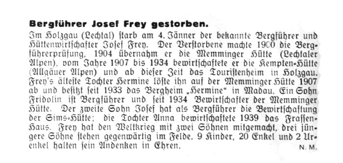 bergführer josef frey gestorben - Im Holzgau starb am 4. Jänner der bekannte Bergführer und Hüttenwirtschafter Josef Frey. Der Verstorbene machte 1900 die Bergführerprüfung, 1904 übernahm er die Memminger Hütte, vom Jahre 1907 bis 1934 bewirtschaftete er die Kemptener Hütte und ab dieser Zeit das Touristenheim in Holzgau. Frey's älteste Tochter Hermine löste ihn auf der Memminger Hütte 1907 ab und besitzt seit 1933 das Bergheim 'Hermine' in Madau.