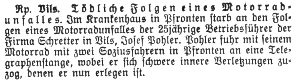 Tödliche Folgen eines Motorradunfalles. Im Krankenhaus in Pfronten starb an den Folgen eines Motorradunfalles der 25jährige Betriebsführer der Firma Schretter in Vils, Josef Pohler. Pohler fuhr mit seinem Motorrad mit zwei Soziusfahrern in Pfronten an eine Telegraphenstange, wobei er sich schwere innere Verletzungen zuzog, denen er nun erlegen ist